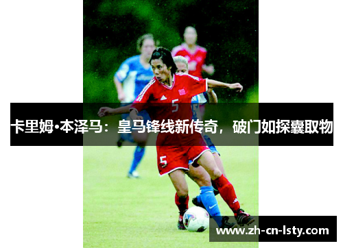 卡里姆·本泽马：皇马锋线新传奇，破门如探囊取物