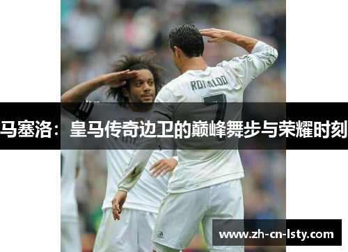 马塞洛：皇马传奇边卫的巅峰舞步与荣耀时刻